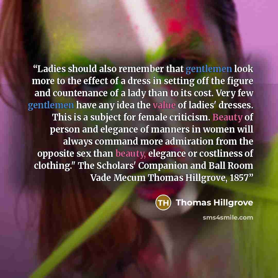 “Ladies should also remember that gentlemen look more to the effect of a dress in setting off the figure and countenance of a lady than to its cost. Very few gentlemen have any idea the value of ladies' dresses. This is a subject for female criticism. Beauty of person and elegance of manners in…” quote by Thomas Hillgrove