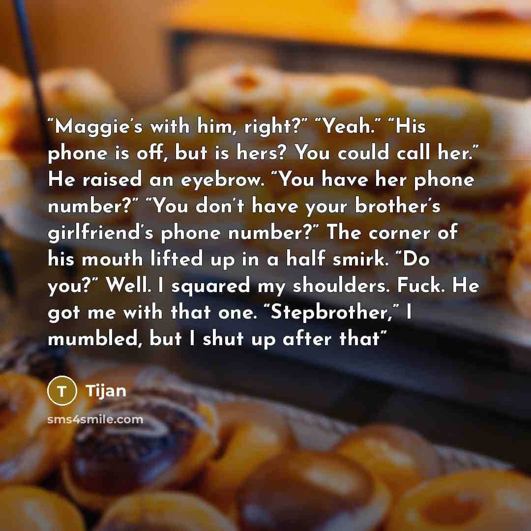 “Maggie’s with him, right?” “Yeah.” “His phone is off, but is hers? You could call her.” He raised an eyebrow. “You have her phone number?” “You don’t have your brother’s girlfriend’s phone number?” The corner of his mouth lifted up in a half smirk. “Do you?” Well. I squared my shoulders. Fuck. He…” quote by Tijan