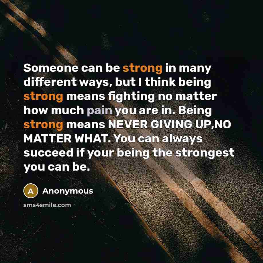 “Someone can be strong in many different ways, but I think being strong means fighting no matter how much pain you are in. Being strong means NEVER GIVING UP,NO MATTER WHAT. You can always succeed if your being the strongest you can be.” quote by Anonymous
