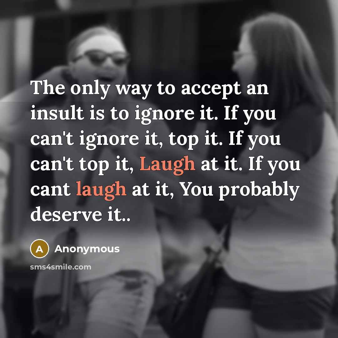 “The only way to accept an insult is to ignore it. If you can't ignore it, top it. If you can't top it, Laugh at it. If you cant laugh at it, You probably deserve it..” quote by Anonymous
