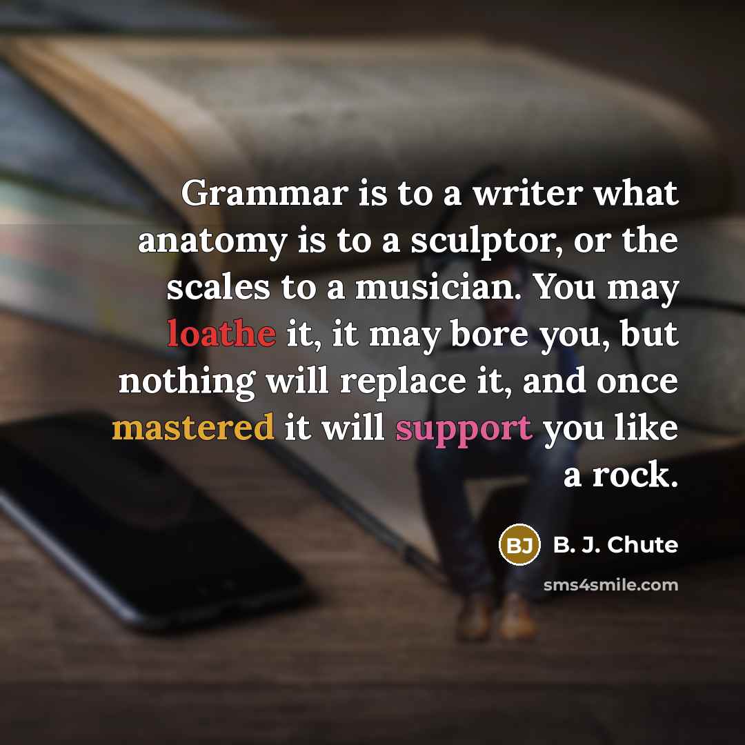 “Grammar is to a writer what anatomy is to a sculptor, or the scales to a musician. You may loathe it, it may bore you, but nothing will replace it, and once mastered it will support you like a rock.” quote by B. J. Chute