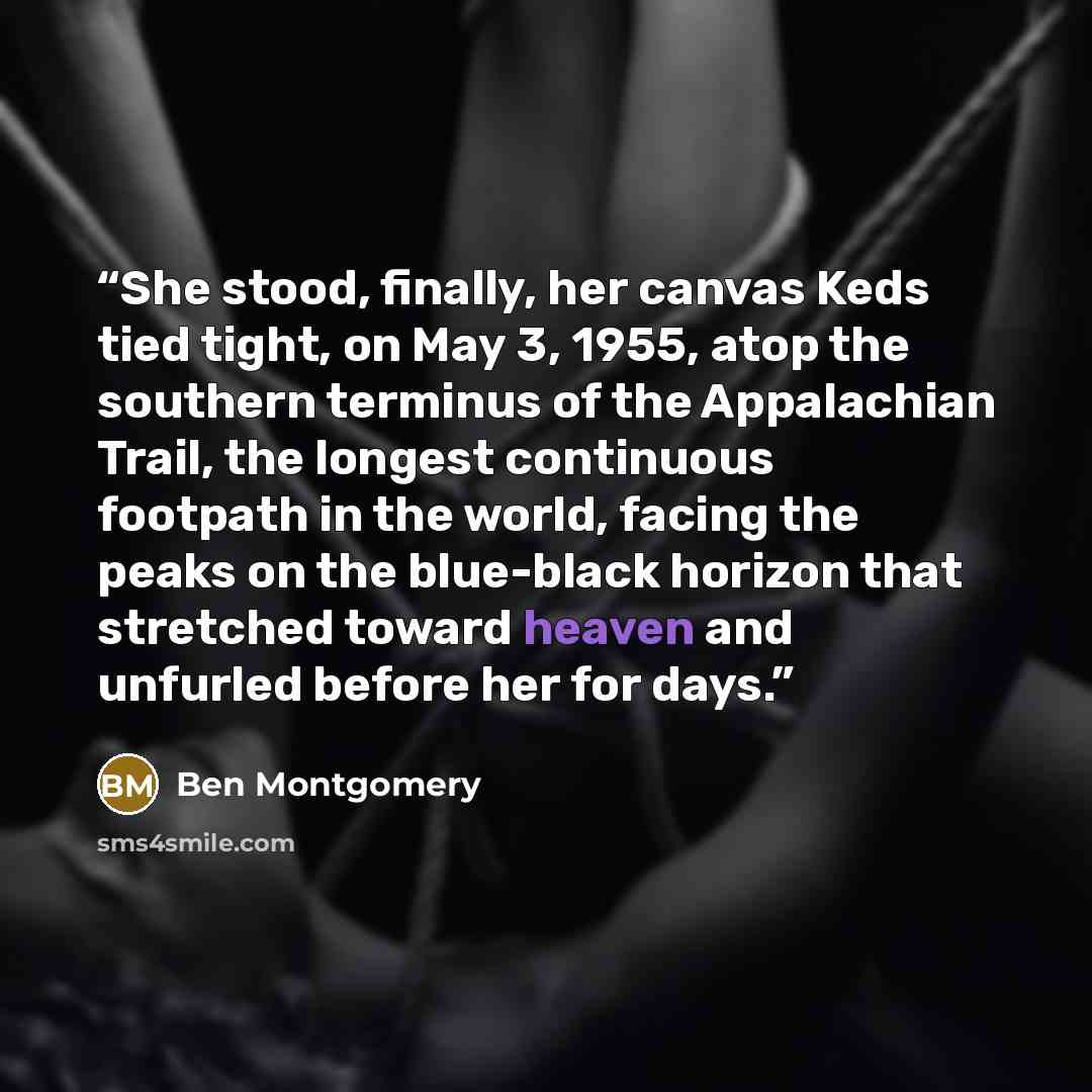 “She stood, finally, her canvas Keds tied tight, on May 3, 1955, atop the southern terminus of the Appalachian Trail, the longest continuous footpath in the world, facing the peaks on the blue-black horizon that stretched toward heaven and unfurled before her for days.” quote by Ben Montgomery