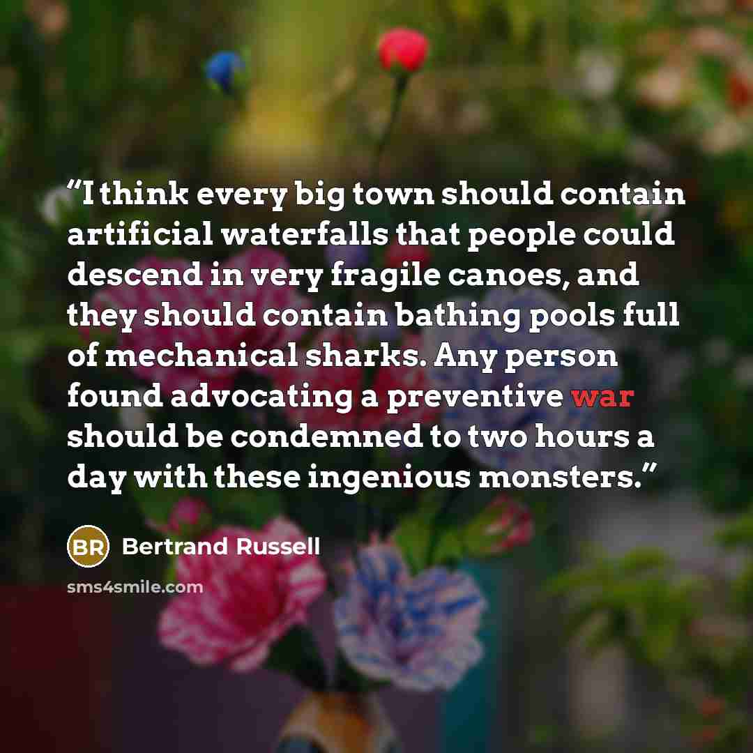 “I think every big town should contain artificial waterfalls that people could descend in very fragile canoes, and they should contain bathing pools full of mechanical sharks. Any person found advocating a preventive war should be condemned to two hours a day with these ingenious monsters.” quote by Bertrand Russell