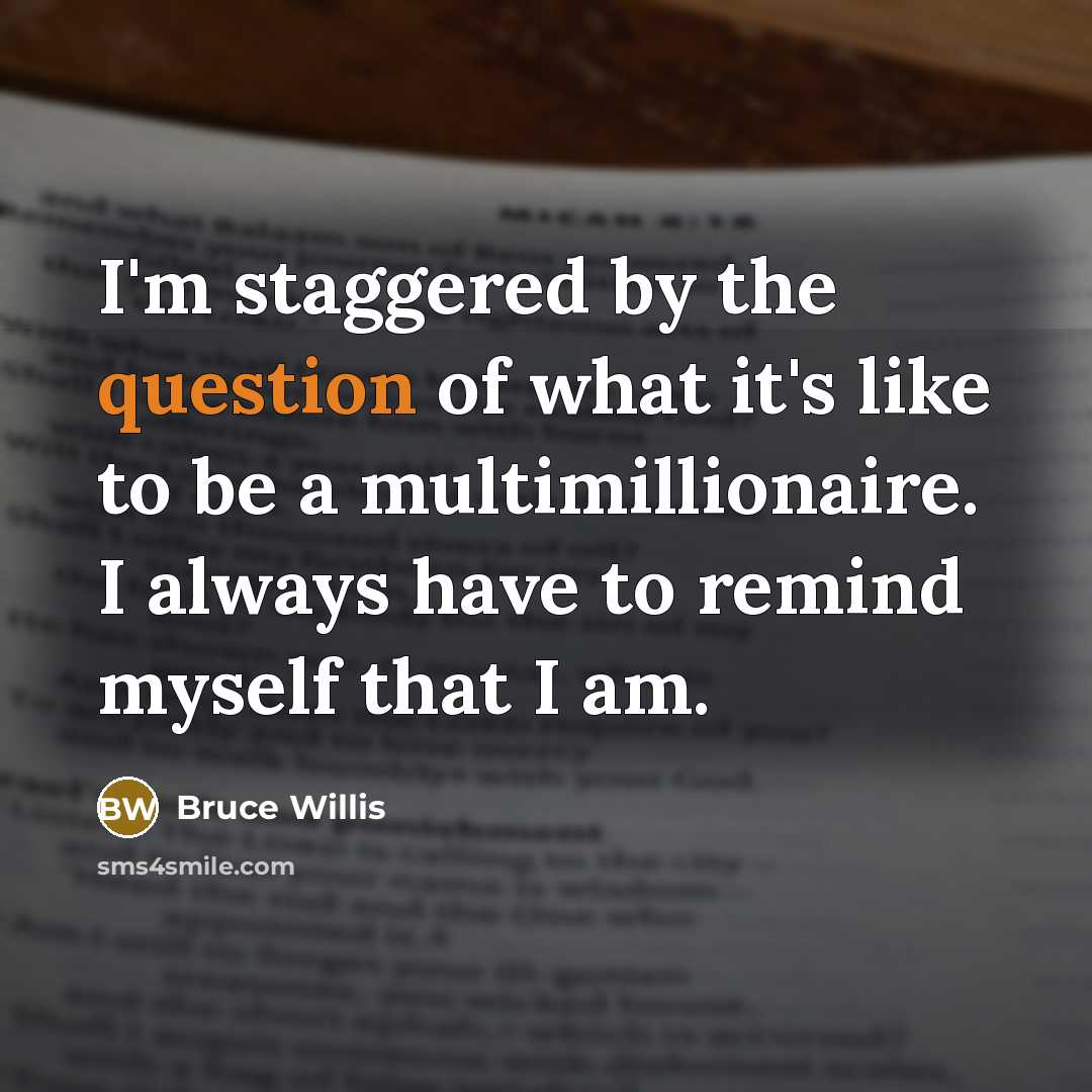 “I'm staggered by the question of what it's like to be a multimillionaire. I always have to remind myself that I am.” quote by Bruce Willis