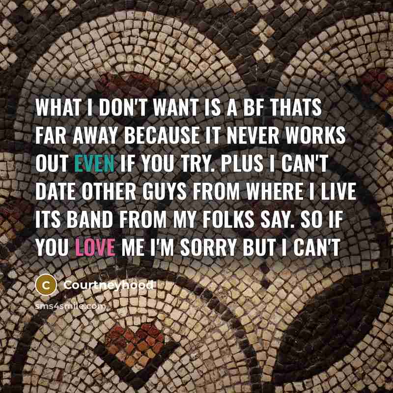 “What I don't want is a bf thats far away because it never works out even if you try. Plus I can't date other guys from where I live its band from my folks say. So if you love me I'm sorry but I can't” quote by Courtneyhood