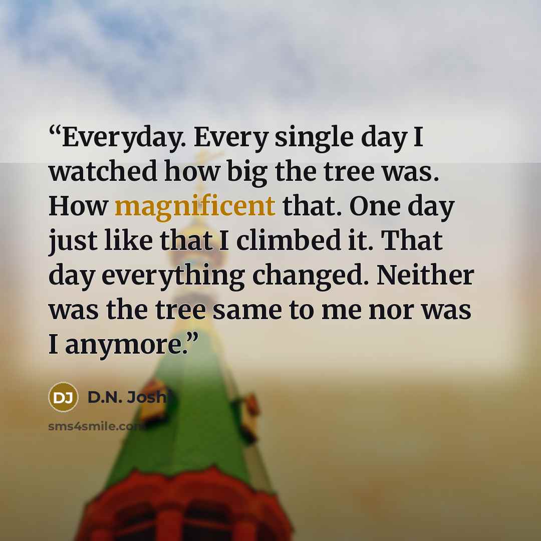 “Everyday. Every single day I watched how big the tree was. How magnificent that. One day just like that I climbed it. That day everything changed. Neither was the tree same to me nor was I anymore.” quote by D.N. Joshi