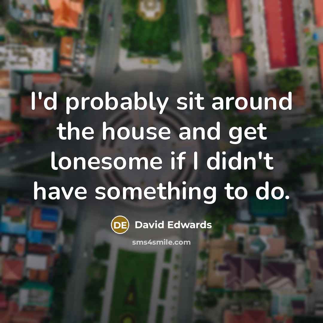 “I'd probably sit around the house and get lonesome if…” quote by David Edwards