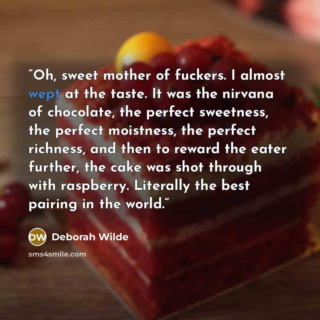 “Oh, sweet mother of fuckers. I almost wept at the taste. It was the nirvana of chocolate, the perfect sweetness, the perfect moistness, the perfect richness, and then to reward the eater further, the cake was shot through with raspberry. Literally the best pairing in the world.” quote by Deborah Wilde