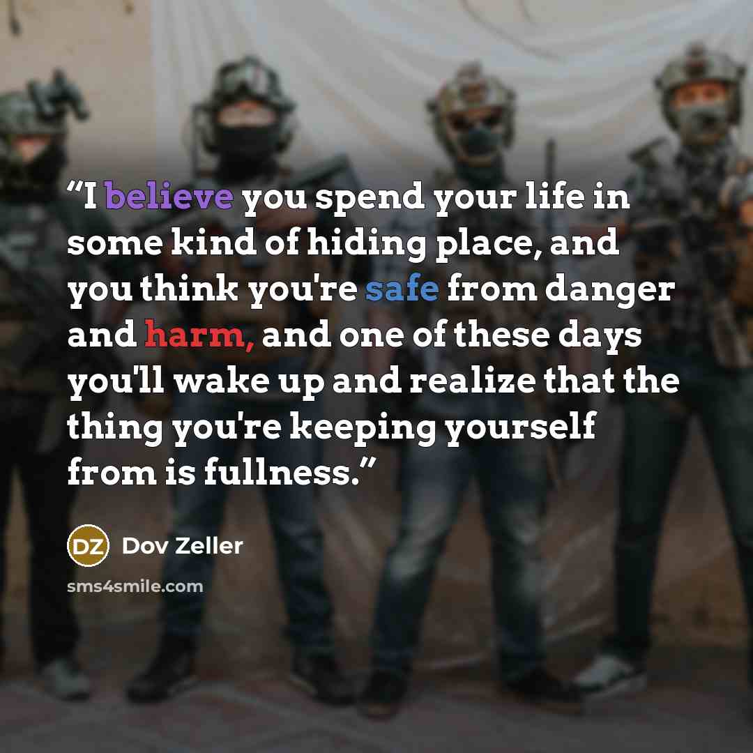 “I believe you spend your life in some kind of hiding place, and you think you're safe from danger and harm, and one of these days you'll wake up and realize that the thing you're keeping yourself from is fullness.” quote by Dov Zeller