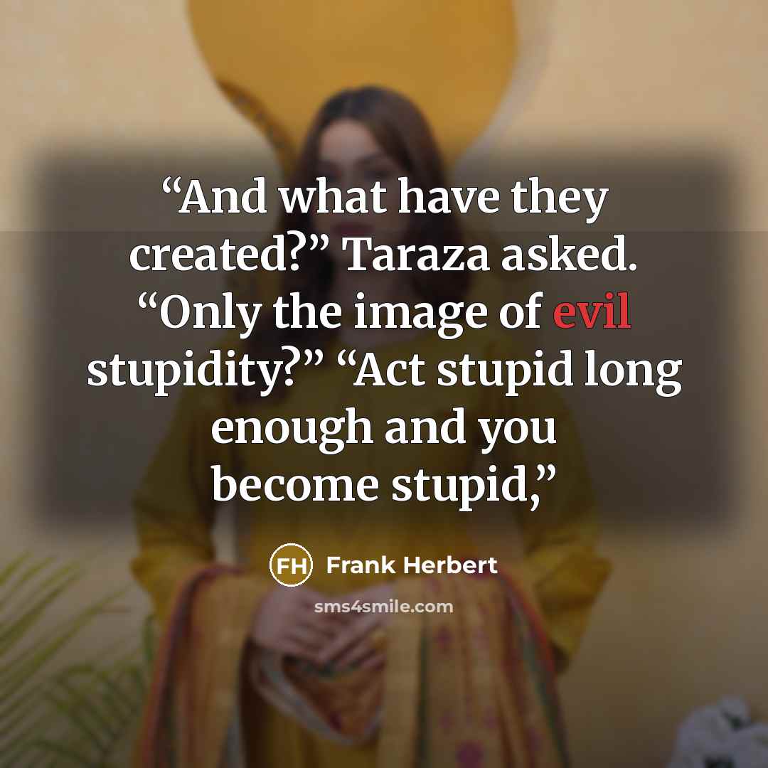 “And what have they created?” Taraza asked. “Only the image of evil stupidity?” “Act stupid long enough and you become stupid,” quote by Frank Herbert