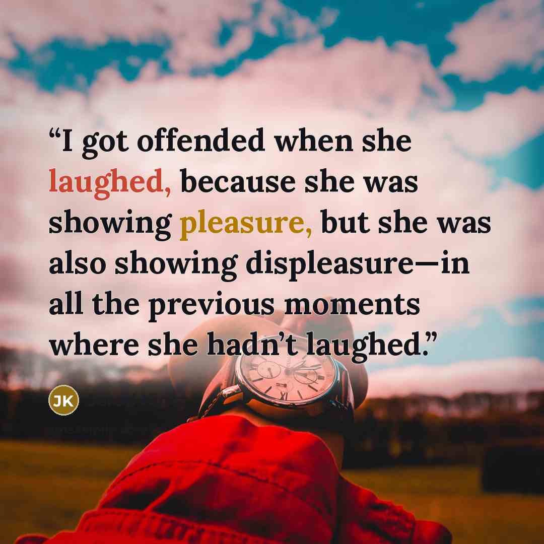 “I got offended when she laughed, because she was showing pleasure, but she was also showing displeasure—in all the previous moments where she hadn’t laughed.” quote by Jarod Kintz