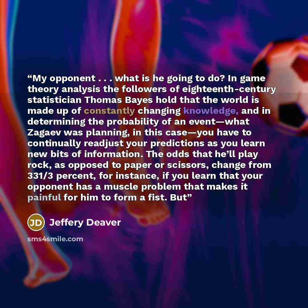 “My opponent . . . what is he going to do? In game theory analysis the followers of eighteenth-century statistician Thomas Bayes hold that the world is made up of constantly changing knowledge, and in determining the probability of an event—what Zagaev was planning, in this case—you have to…” quote by Jeffery Deaver