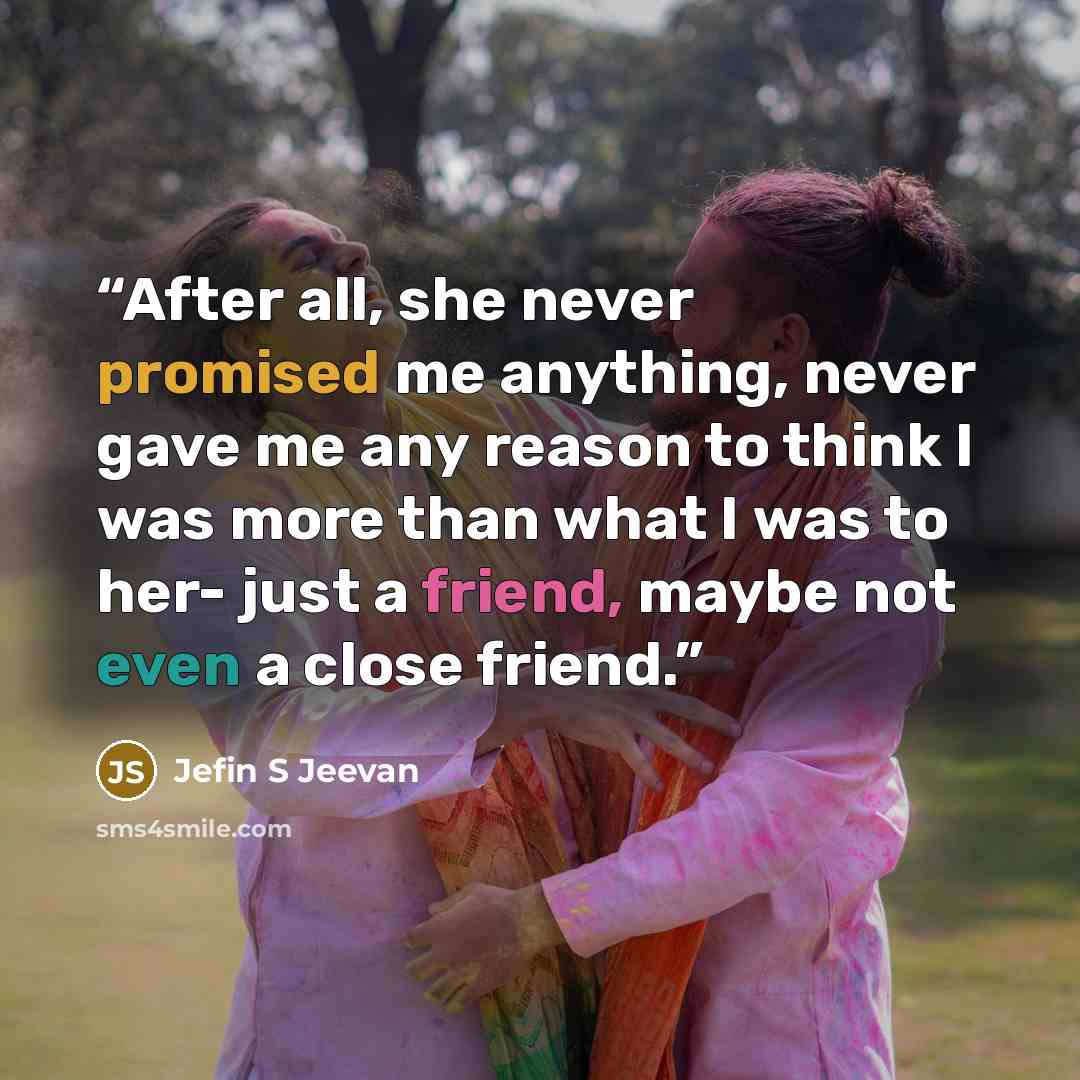 “After all, she never promised me anything, never gave me any reason to think I was more than what I was to her- just a friend, maybe not even a close friend.” quote by Jefin S Jeevan