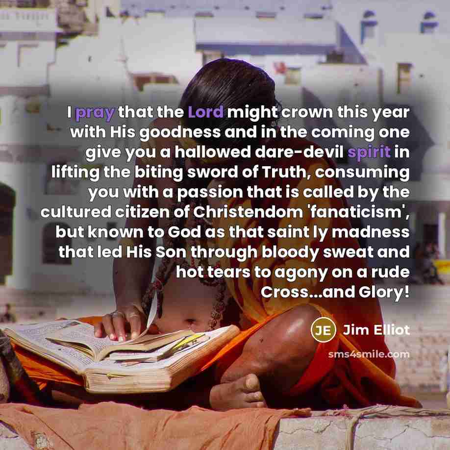 “I pray that the Lord might crown this year with His goodness and in the coming one give you a hallowed dare-devil spirit in lifting the biting sword of Truth, consuming you with a passion that is called by the cultured citizen of Christendom 'fanaticism', but known to God as that saint ly madness…” quote by Jim Elliot