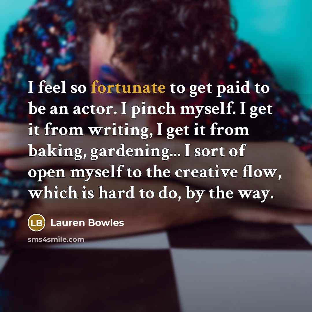 “I feel so fortunate to get paid to be an actor. I pinch myself. I get it from writing, I get it from baking, gardening... I sort of open myself to the creative flow, which is hard to do, by the way.” quote by Lauren Bowles