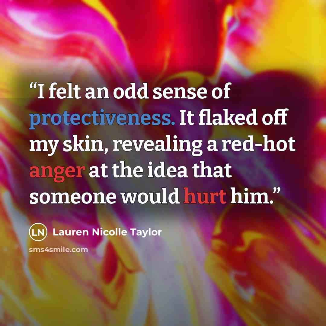 “I felt an odd sense of protectiveness. It flaked off my skin, revealing a red-hot anger at the idea that someone would hurt him.” quote by Lauren Nicolle Taylor