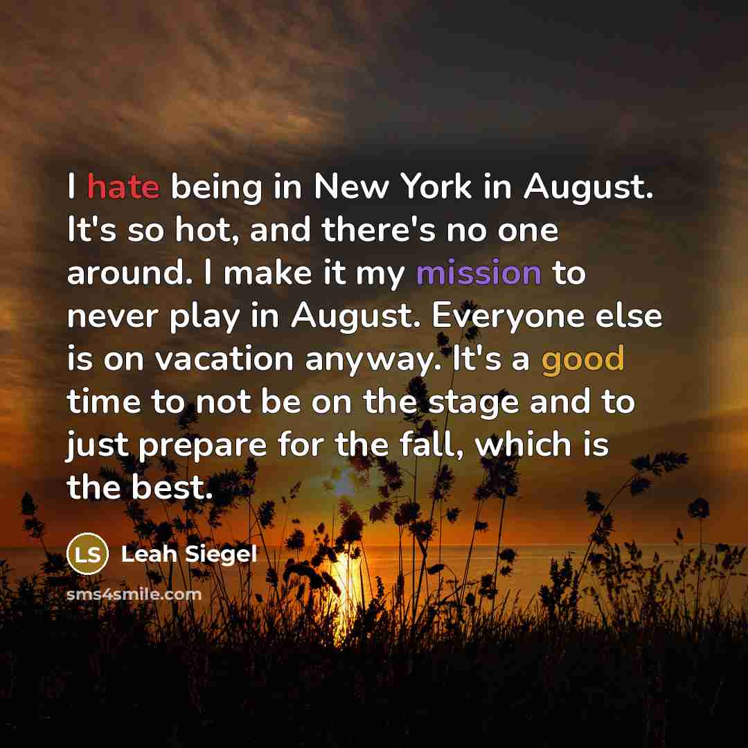 “I hate being in New York in August. It's so hot, and there's no one around. I make it my mission to never play in August. Everyone else is on vacation anyway. It's a good time to not be on the stage and to just prepare for the fall, which is the best.” quote by Leah Siegel