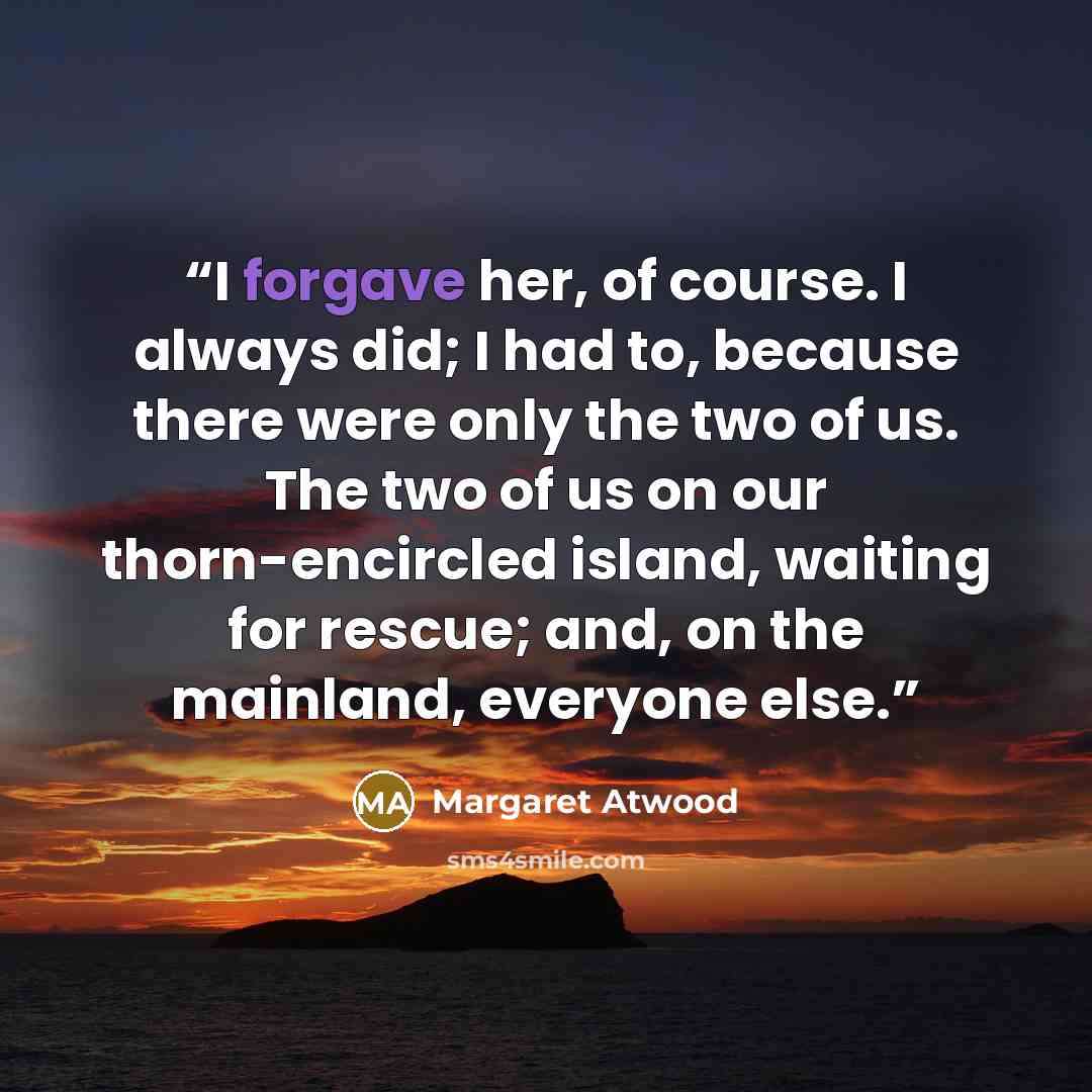 “I forgave her, of course. I always did; I had to, because there were only the two of us. The two of us on our thorn-encircled island, waiting for rescue; and, on the mainland, everyone else.” quote by Margaret Atwood