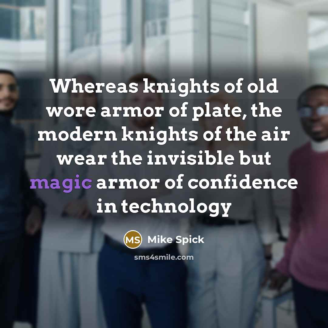 “Whereas knights of old wore armor of plate, the modern knights of the air wear the invisible but magic armor of confidence in technology” quote by Mike Spick