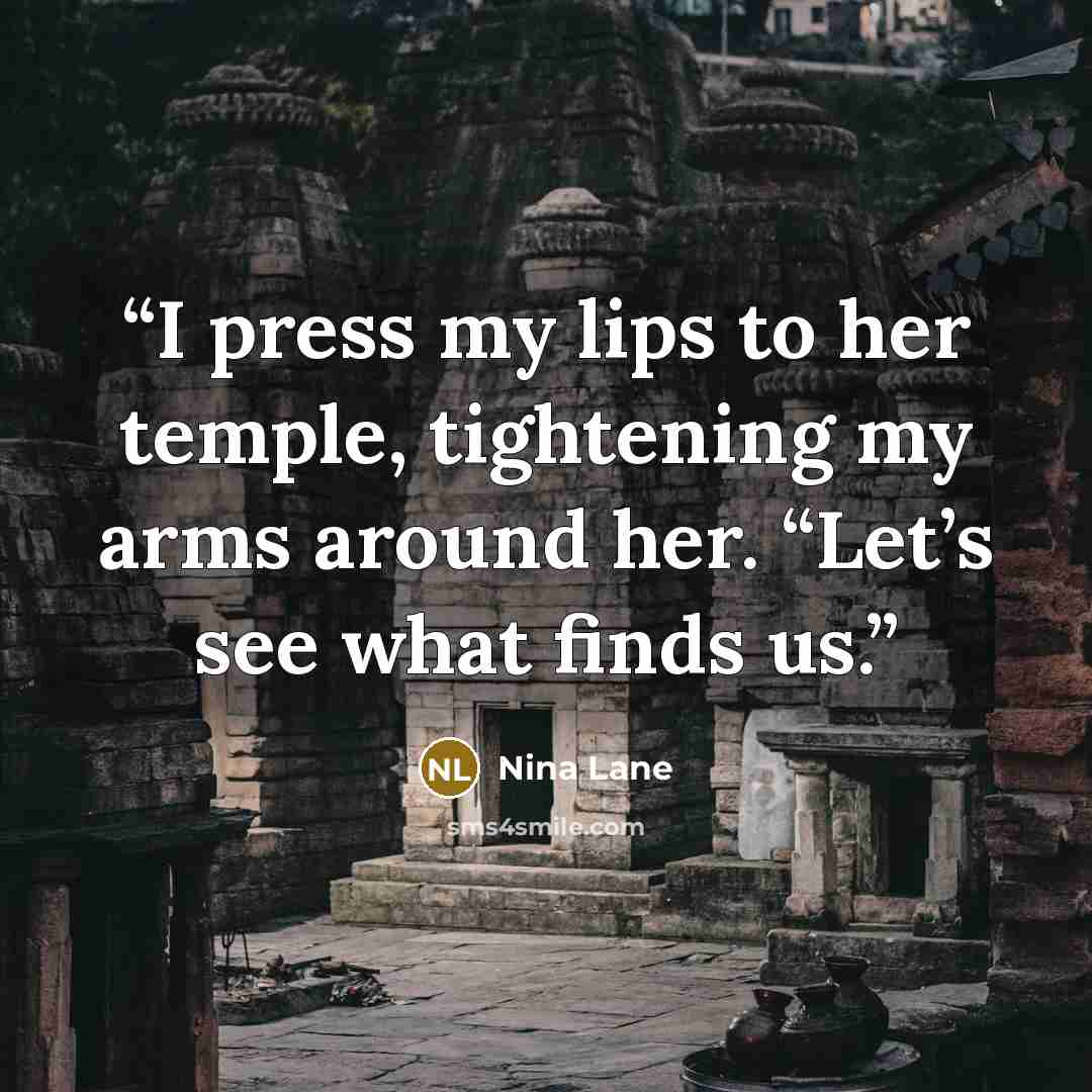 “I press my lips to her temple, tightening my arms around her. “Let’s see what finds us.” quote by Nina Lane
