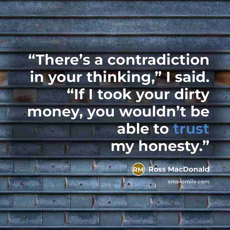 “There’s a contradiction in your thinking,” I said. “If I took your dirty money, you wouldn’t be able to trust my honesty.” quote by Ross Macdonald