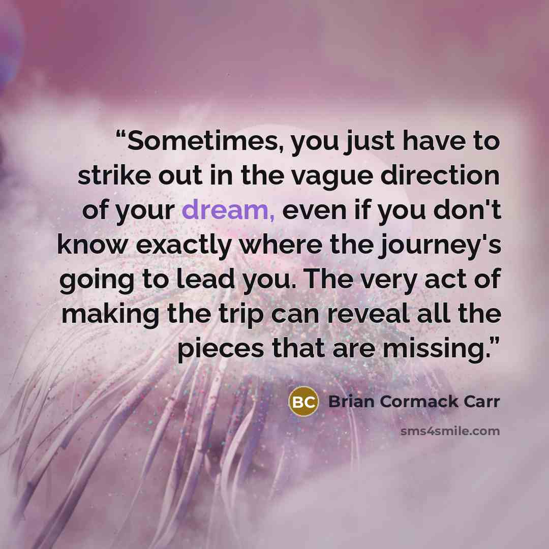 “Sometimes, you just have to strike out in the vague direction of your dream, even if you don't know exactly where the journey's going to lead you. The very act of making the trip can reveal all the pieces that are missing.” quote by Brian Cormack Carr