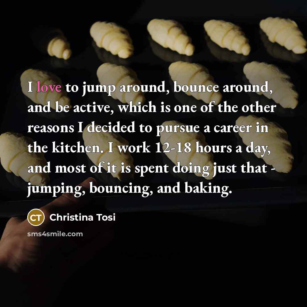 “I love to jump around, bounce around, and be active, which is one of the other reasons I decided to pursue a career in the kitchen. I work 12-18 hours a day, and most of it is spent doing just that - jumping, bouncing, and baking.” quote by Christina Tosi