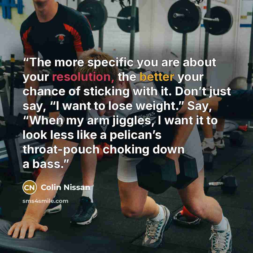 “The more specific you are about your resolution, the better your chance of sticking with it. Don’t just say, “I want to lose weight.” Say, “When my arm jiggles, I want it to look less like a pelican’s throat-pouch choking down a bass.” quote by Colin Nissan