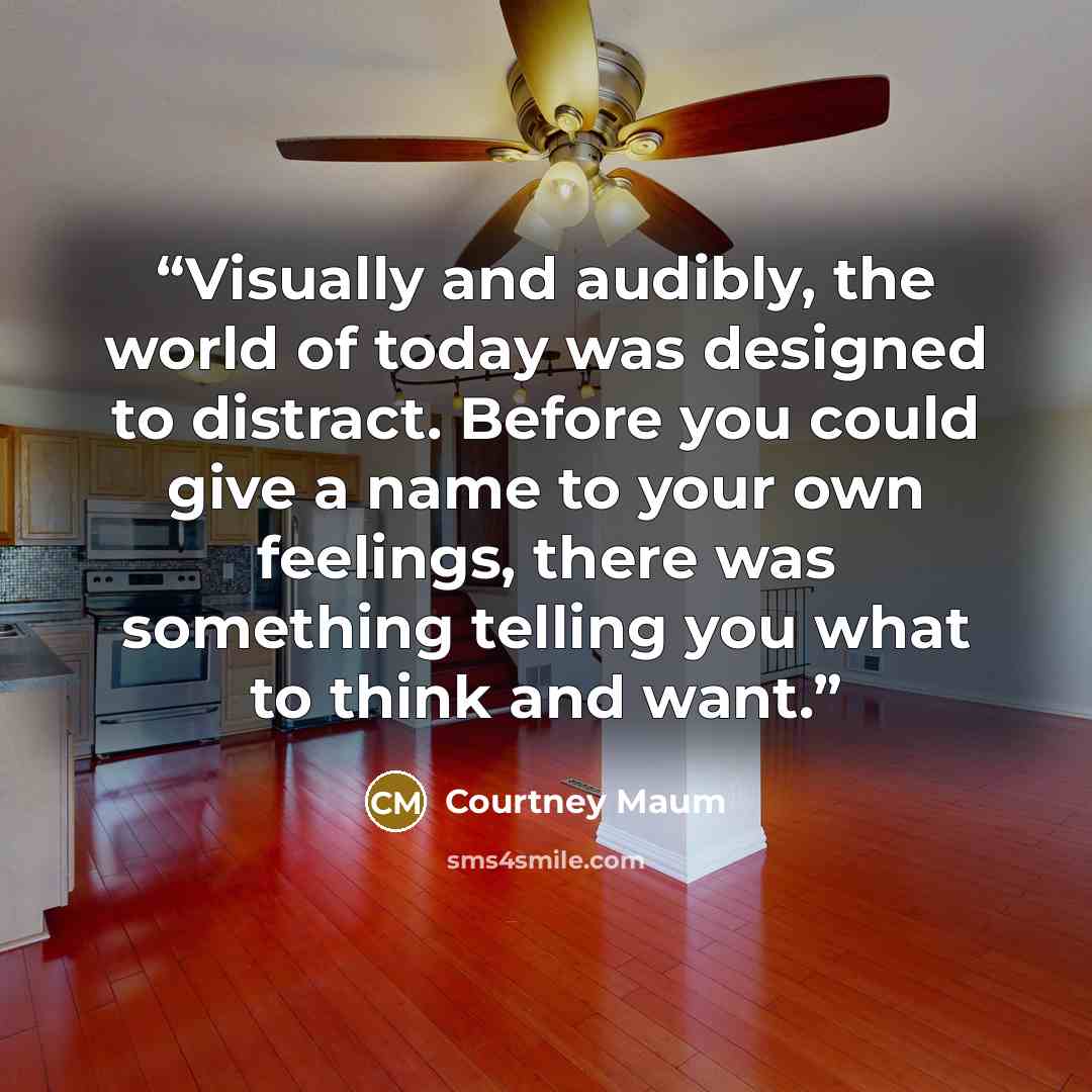 “Visually and audibly, the world of today was designed to distract. Before you could give a name to your own feelings, there was something telling you what to think and want.” quote by Courtney Maum
