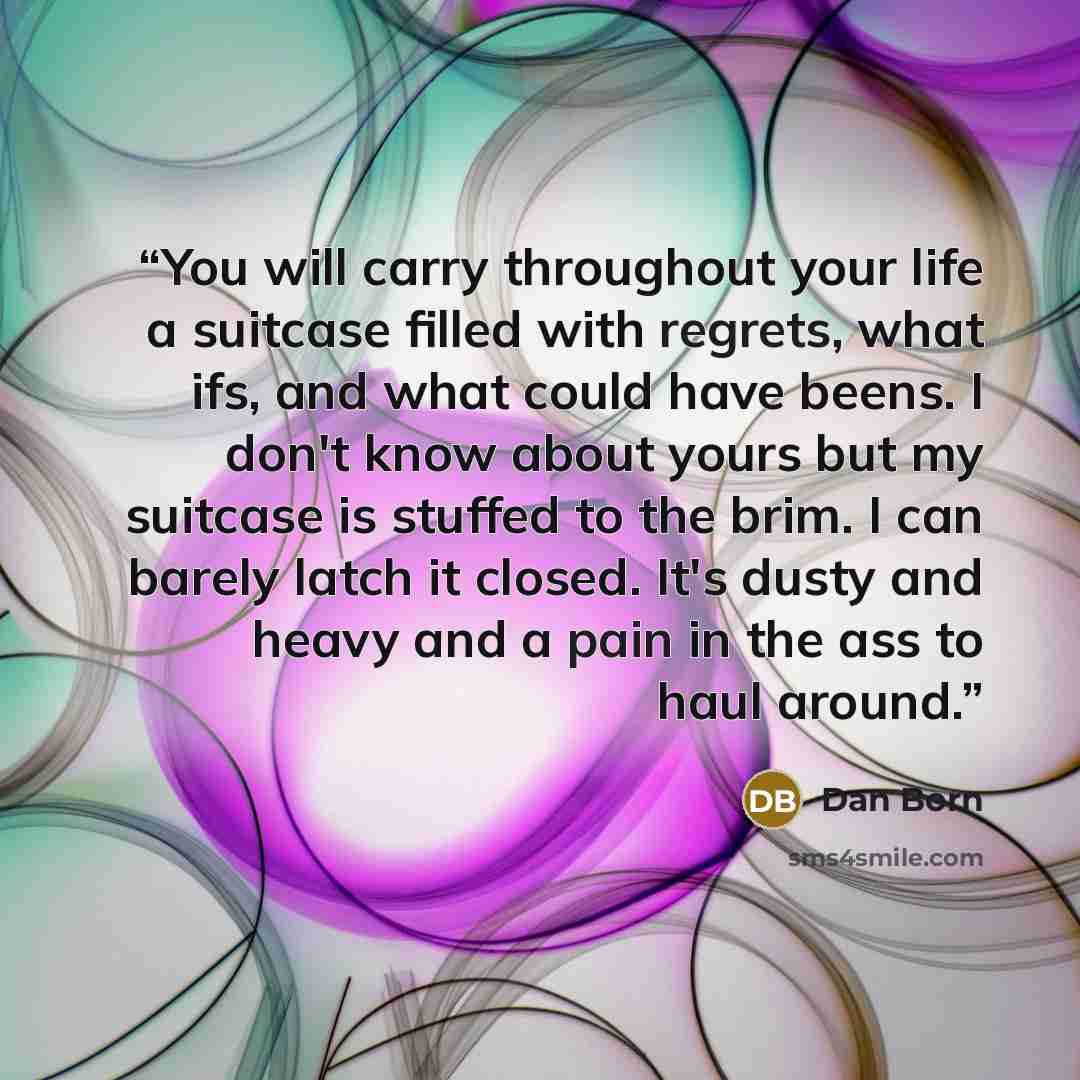 “You will carry throughout your life a suitcase filled with regrets, what ifs, and what could have beens. I don't know about yours but my suitcase is stuffed to the brim. I can barely latch it closed. It's dusty and heavy and a pain in the ass to haul around.” quote by Dan Born