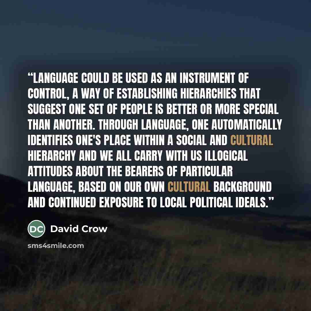 “Language could be used as an instrument of control, a way of establishing hierarchies that suggest one set of people is better or more special than another. Through language, one automatically identifies one's place within a social and cultural hierarchy and we all carry with us illogical…” quote by David Crow