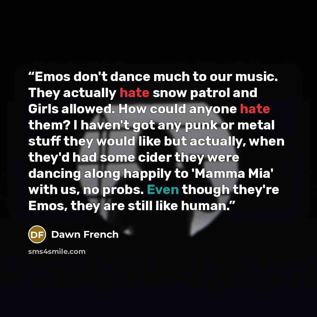 “Emos don't dance much to our music. They actually hate snow patrol and Girls allowed. How could anyone hate them? I haven't got any punk or metal stuff they would like but actually, when they'd had some cider they were dancing along happily to 'Mamma Mia' with us, no probs. Even though they're…” quote by Dawn French