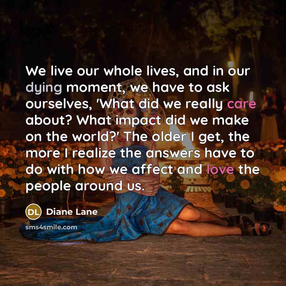 “We live our whole lives, and in our dying moment, we have to ask ourselves, 'What did we really care about? What impact did we make on the world?' The older I get, the more I realize the answers have to do with how we affect and love the people around us.” quote by Diane Lane