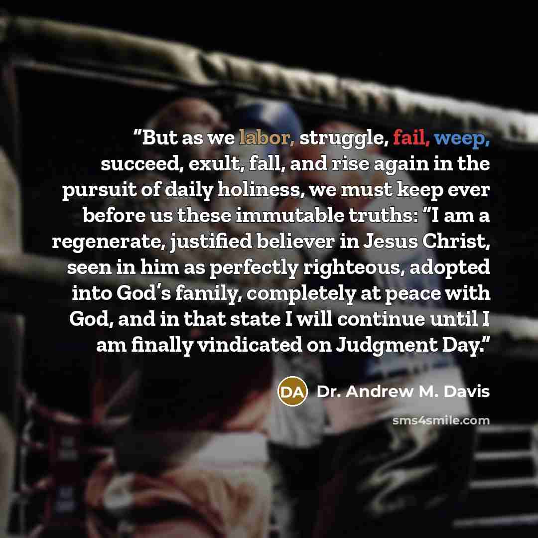 “But as we labor, struggle, fail, weep, succeed, exult, fall, and rise again in the pursuit of daily holiness, we must keep ever before us these immutable truths: “I am a regenerate, justified believer in Jesus Christ, seen in him as perfectly righteous, adopted into God’s family, completely at…” quote by Dr. Andrew M. Davis