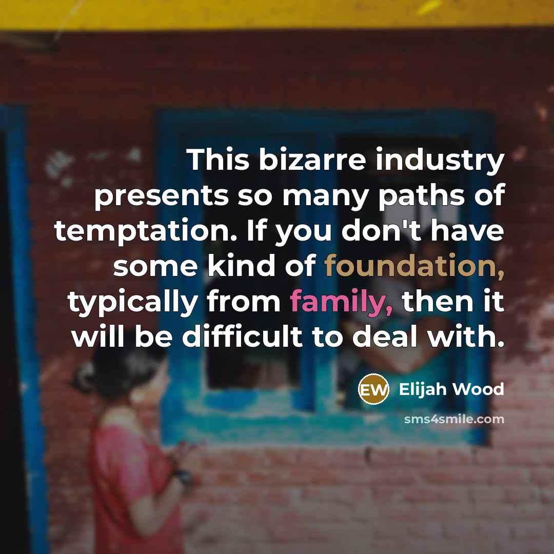 “This bizarre industry presents so many paths of temptation. If you don't have some kind of foundation, typically from family, then it will be difficult to deal with.” quote by Elijah Wood