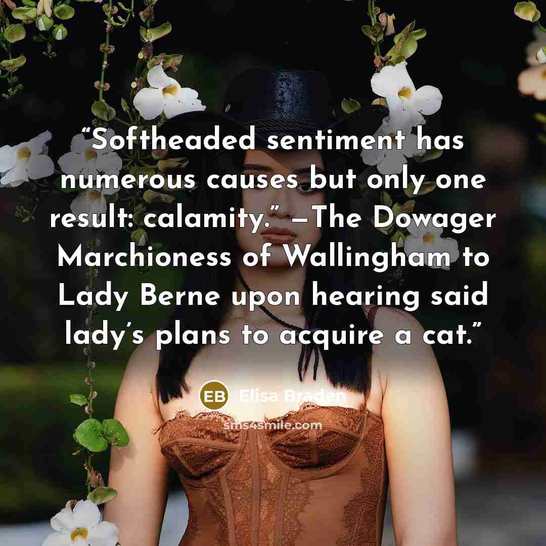 “Softheaded sentiment has numerous causes but only one result: calamity.” —The Dowager Marchioness of Wallingham to Lady Berne upon hearing said lady’s plans to acquire a cat.” quote by Elisa Braden