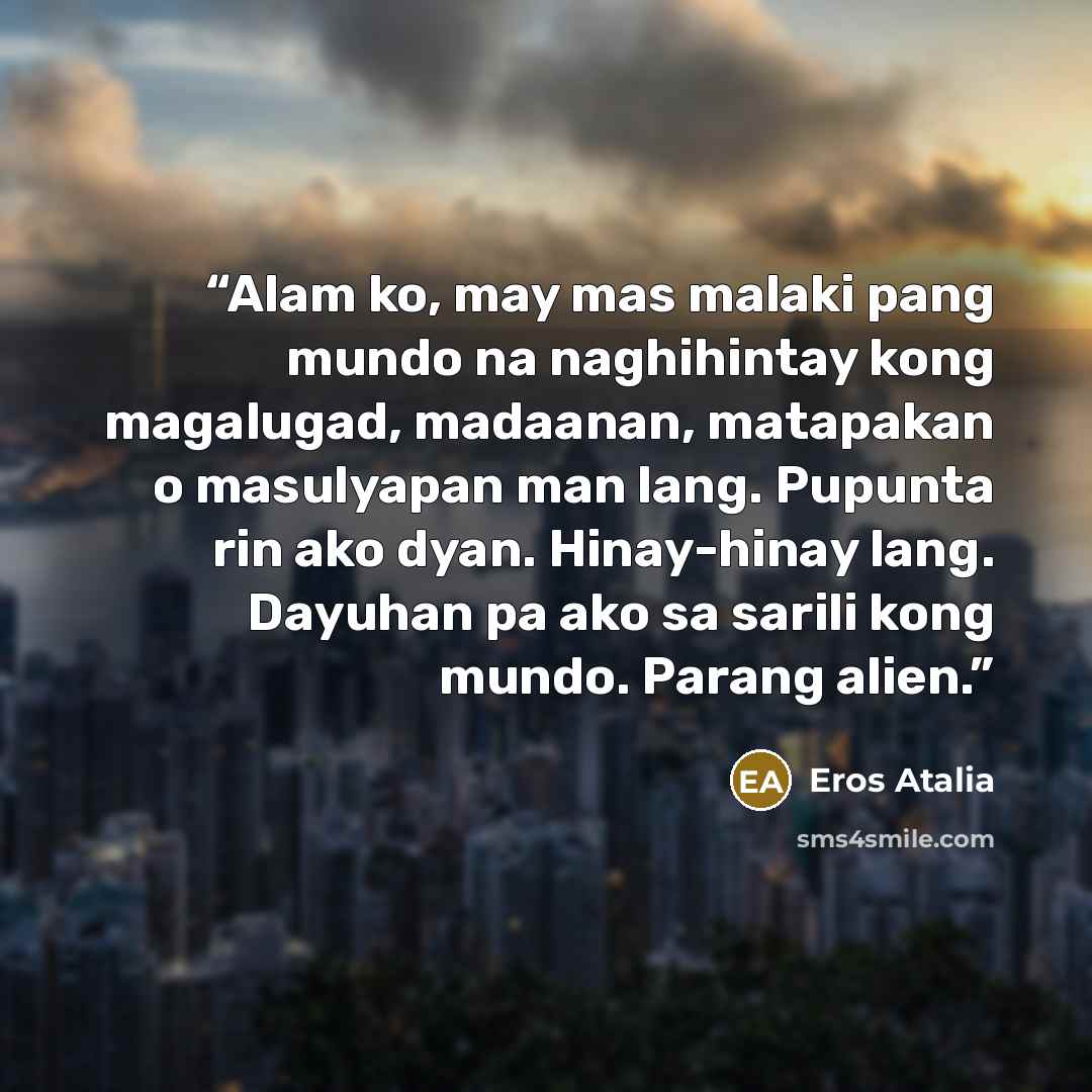 “Alam ko, may mas malaki pang mundo na naghihintay kong magalugad, madaanan, matapakan o masulyapan man lang. Pupunta rin ako dyan. Hinay-hinay lang. Dayuhan pa ako sa sarili kong mundo. Parang alien.” quote by Eros Atalia