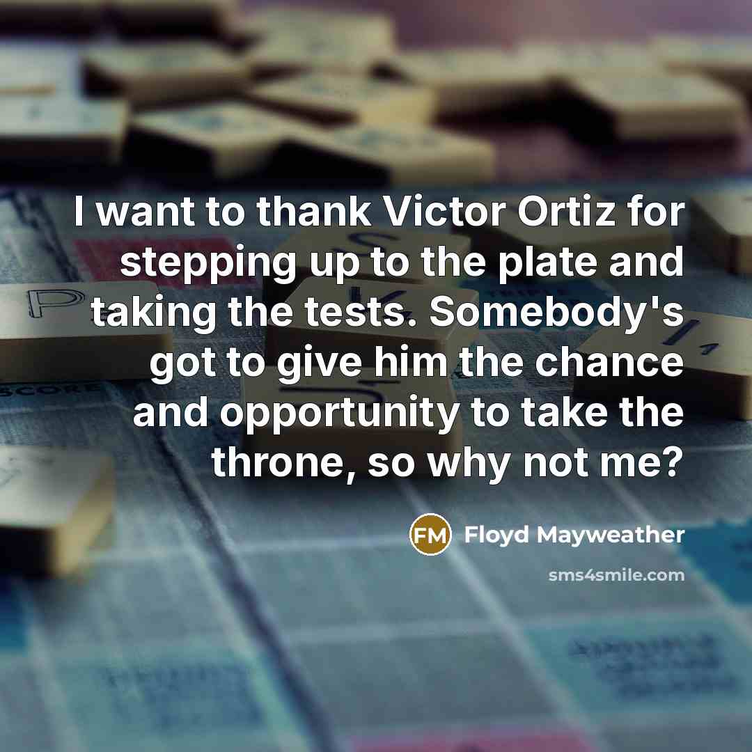 “I want to thank Victor Ortiz for stepping up to the plate and taking the tests. Somebody's got to give him the chance and opportunity to take the throne, so why not me?” quote by Floyd Mayweather