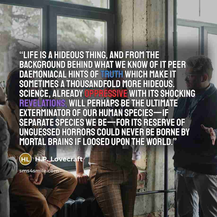 “Life is a hideous thing, and from the background behind what we know of it peer daemoniacal hints of truth which make it sometimes a thousandfold more hideous. Science, already oppressive with its shocking revelations, will perhaps be the ultimate exterminator of our human species—if separate…” quote by H.P. Lovecraft