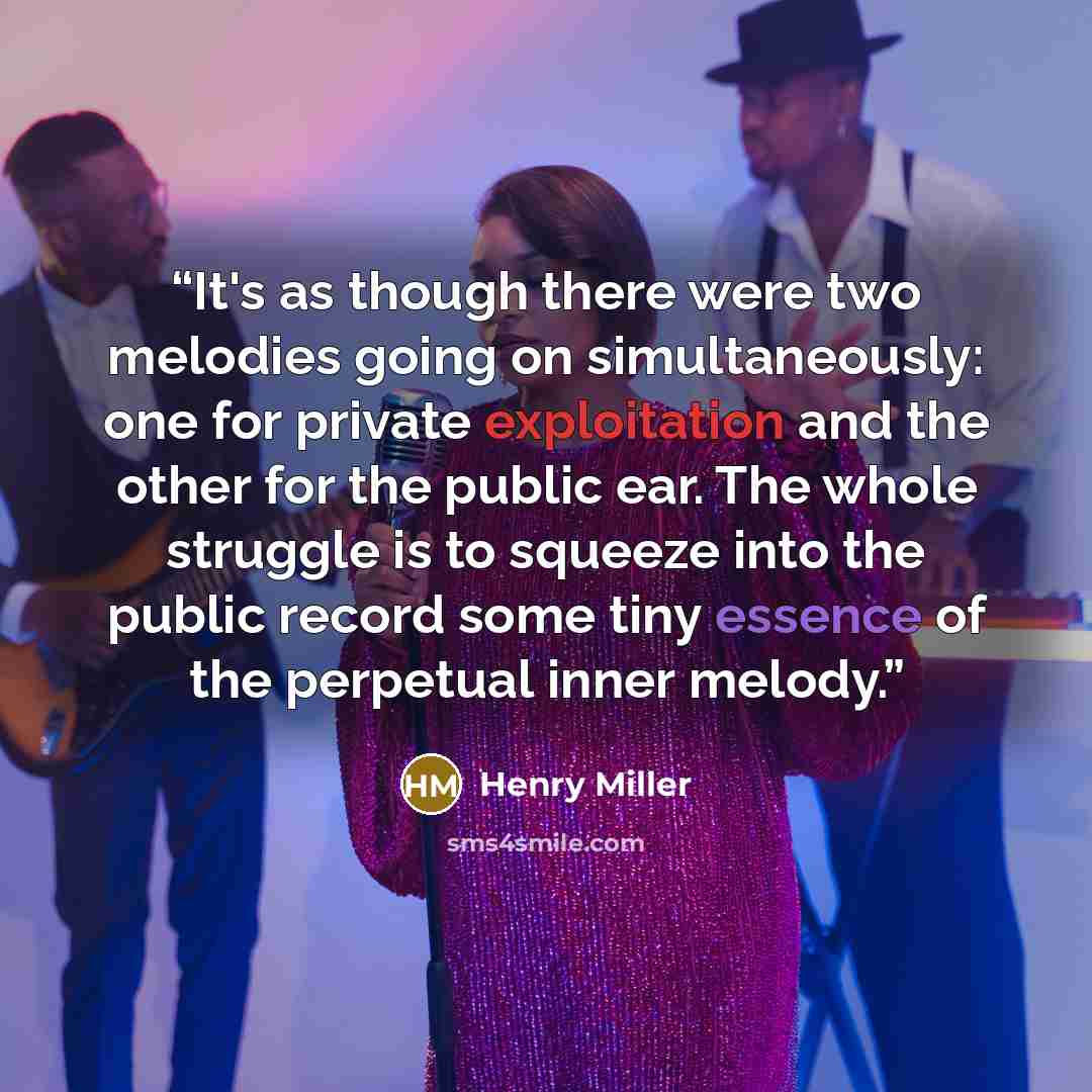 “It's as though there were two melodies going on simultaneously: one for private exploitation and the other for the public ear. The whole struggle is to squeeze into the public record some tiny essence of the perpetual inner melody.” quote by Henry Miller