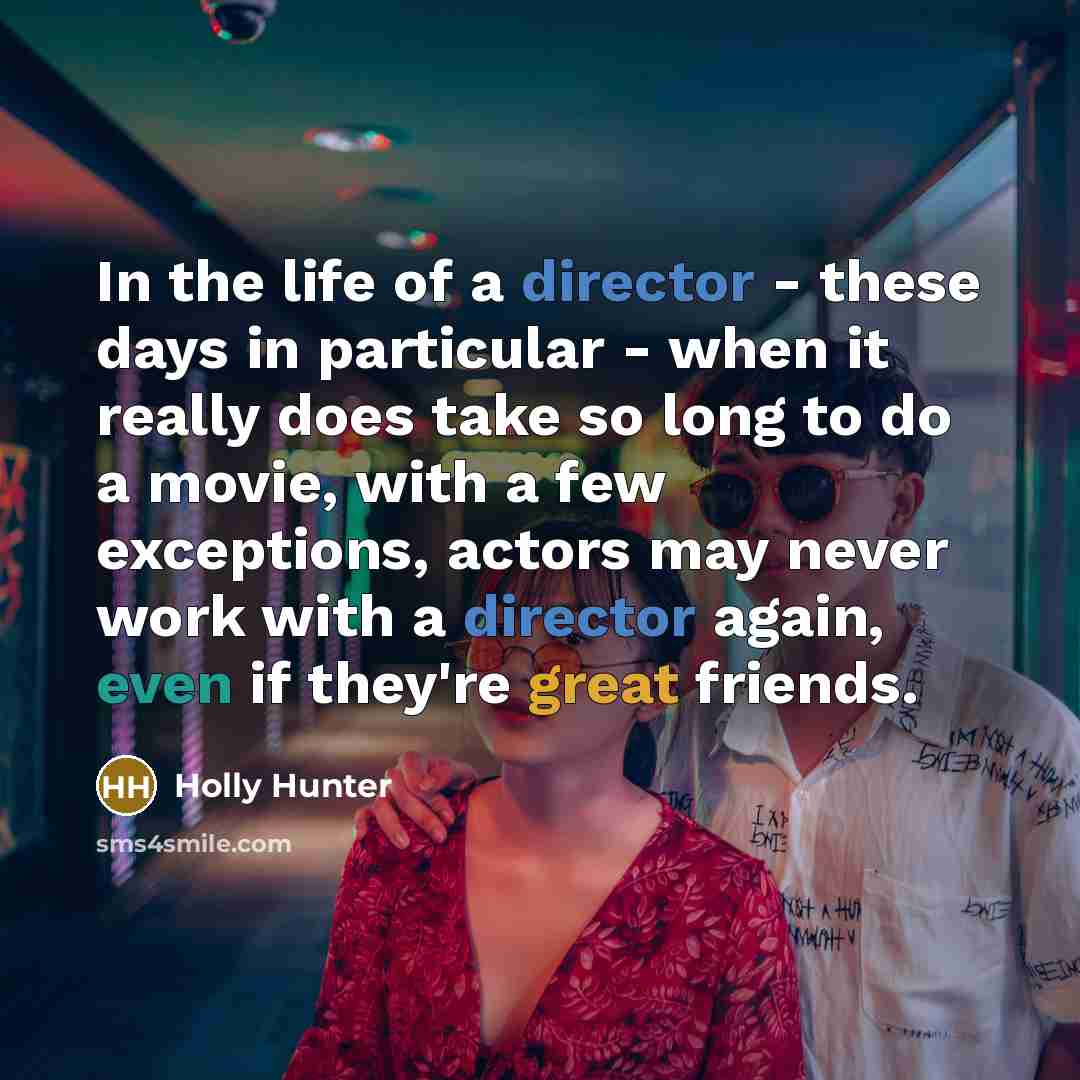 “In the life of a director - these days in particular - when it really does take so long to do a movie, with a few exceptions, actors may never work with a director again, even if they're great friends.” quote by Holly Hunter