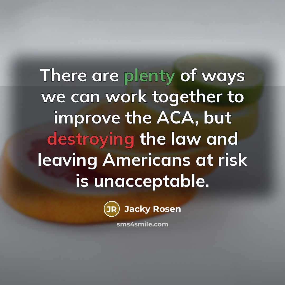 “There are plenty of ways we can work together to improve the ACA, but destroying the law and leaving Americans at risk is unacceptable.” quote by Jacky Rosen