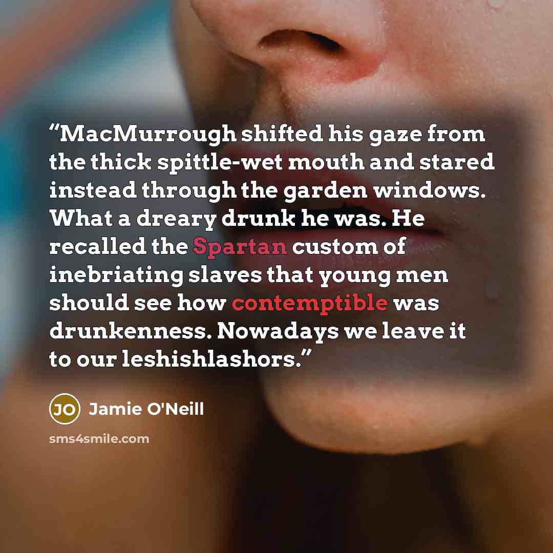 “MacMurrough shifted his gaze from the thick spittle-wet mouth and stared instead through the garden windows. What a dreary drunk he was. He recalled the Spartan custom of inebriating slaves that young men should see how contemptible was drunkenness. Nowadays we leave it to our leshishlashors.” quote by Jamie O'Neill
