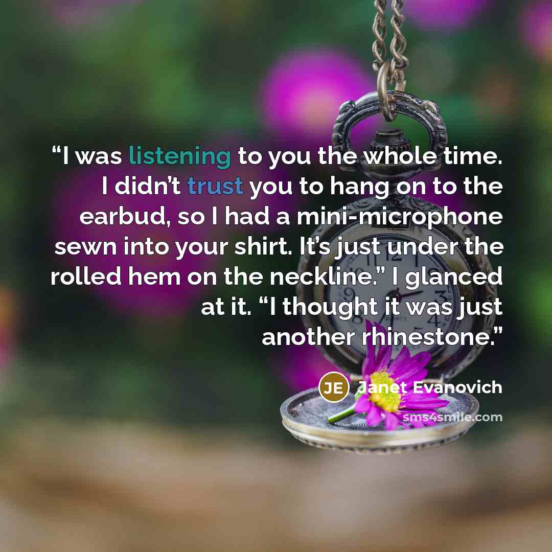 “I was listening to you the whole time. I didn’t trust you to hang on to the earbud, so I had a mini-microphone sewn into your shirt. It’s just under the rolled hem on the neckline.” I glanced at it. “I thought it was just another rhinestone.” quote by Janet Evanovich