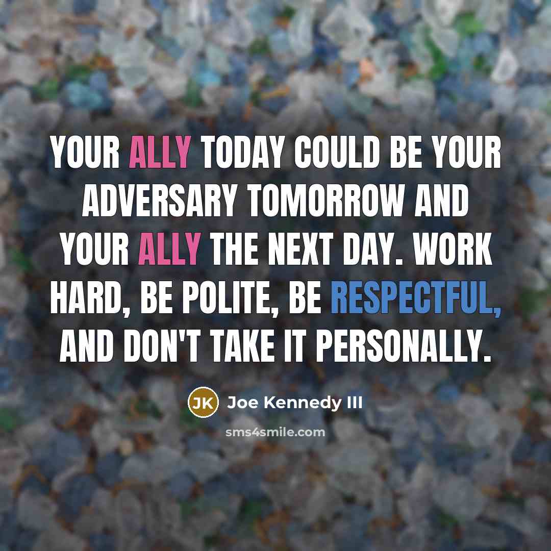 “Your ally today could be your adversary tomorrow and your ally the next day. Work hard, be polite, be respectful, and don't take it personally.” quote by Joe Kennedy III