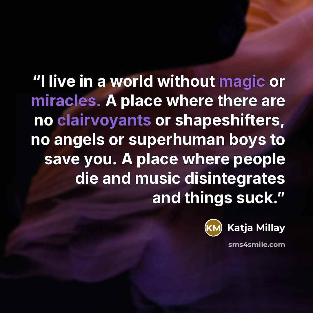 “I live in a world without magic or miracles. A place where there are no clairvoyants or shapeshifters, no angels or superhuman boys to save you. A place where people die and music disintegrates and things suck.” quote by Katja Millay