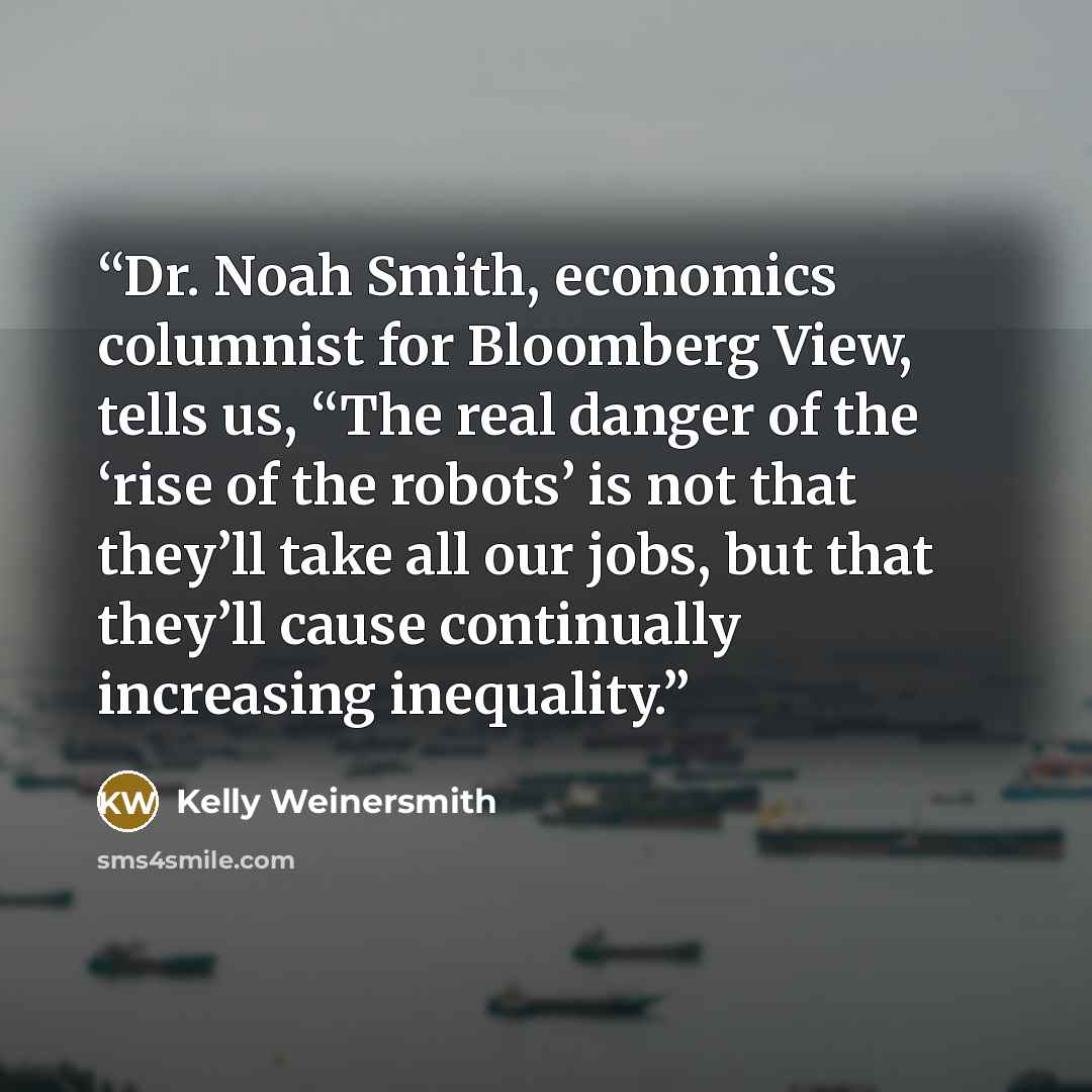 “Dr. Noah Smith, economics columnist for Bloomberg View, tells us, “The real danger of the ‘rise of the robots’ is not that they’ll take all our jobs, but that they’ll cause continually increasing inequality.” quote by Kelly Weinersmith