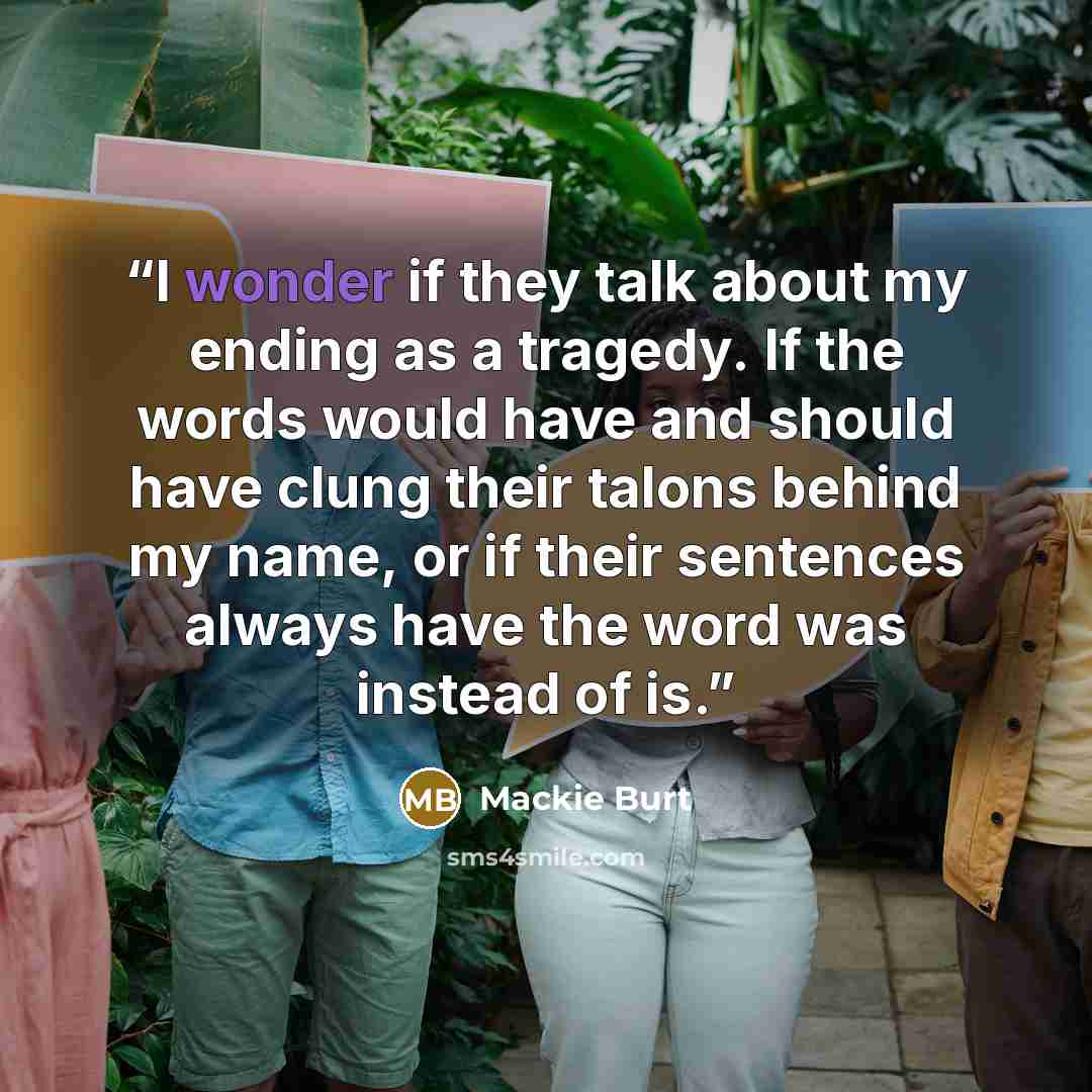 “I wonder if they talk about my ending as a tragedy. If the words would have and should have clung their talons behind my name, or if their sentences always have the word was instead of is.” quote by Mackie Burt