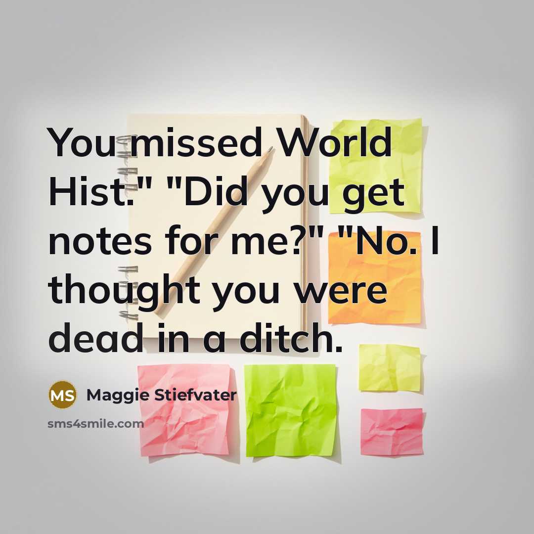 “You missed World Hist." "Did you get notes for me?" "No. I thought you were dead in a ditch.” quote by Maggie Stiefvater