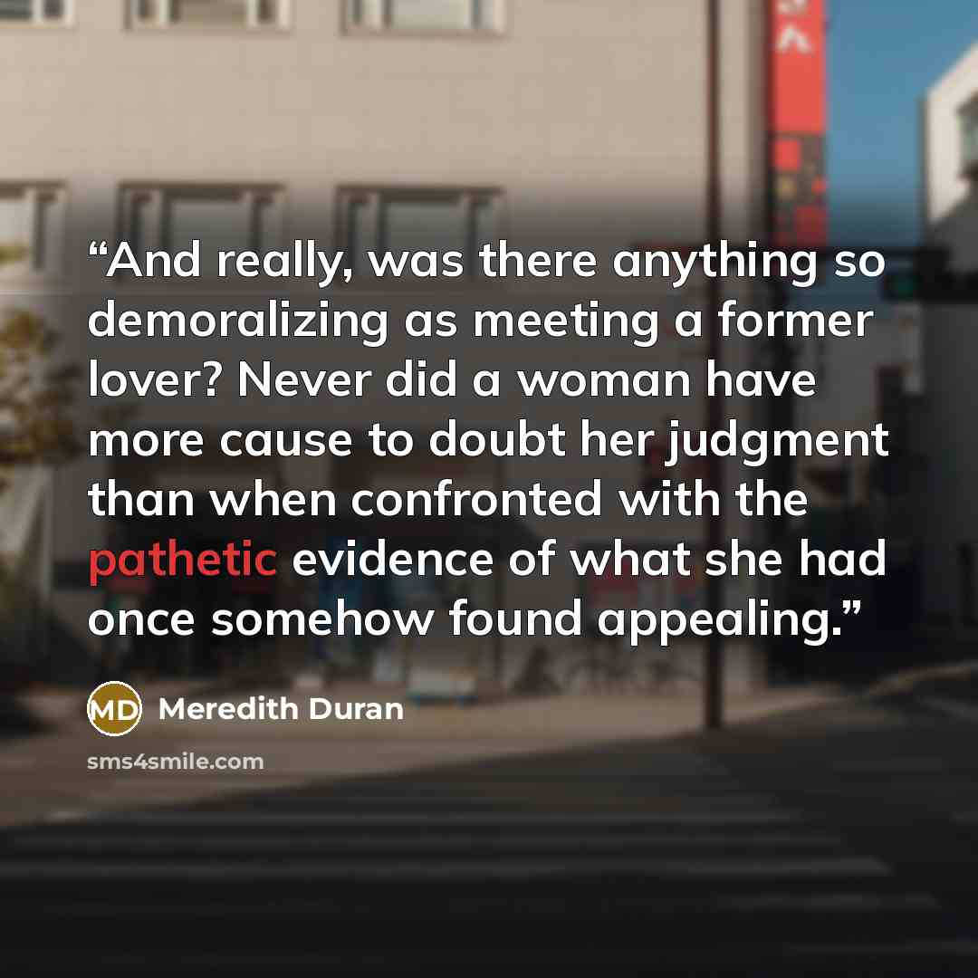 “And really, was there anything so demoralizing as meeting a former lover? Never did a woman have more cause to doubt her judgment than when confronted with the pathetic evidence of what she had once somehow found appealing.” quote by Meredith Duran
